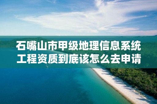 石嘴山市甲级地理信息系统工程资质到底该怎么去申请？