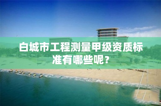 白城市工程测量甲级资质标准有哪些呢？