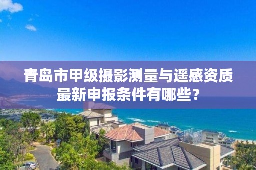 青岛市甲级摄影测量与遥感资质最新申报条件有哪些？