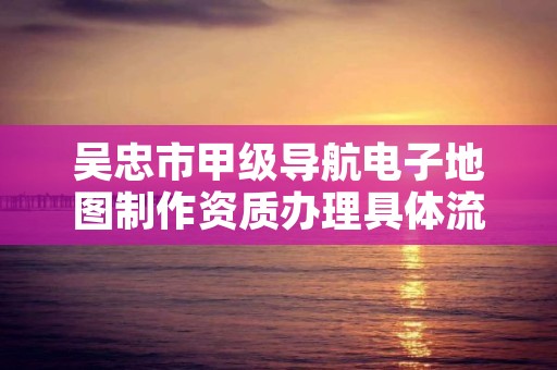 吴忠市甲级导航电子地图制作资质办理具体流程是什么？