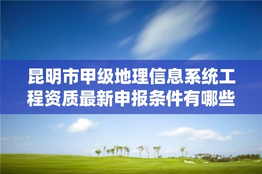 昆明市甲级地理信息系统工程资质最新申报条件有哪些？