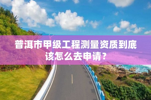 普洱市甲级工程测量资质到底该怎么去申请？