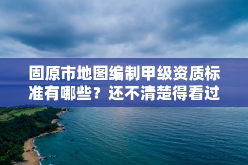 固原市地图编制甲级资质标准有哪些？还不清楚得看过来