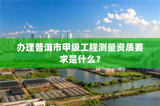 办理普洱市甲级工程测量资质要求是什么？