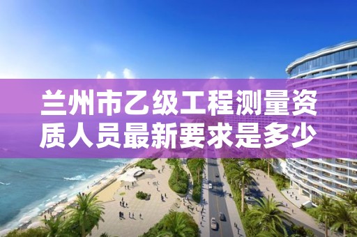 兰州市乙级工程测量资质人员最新要求是多少人个？