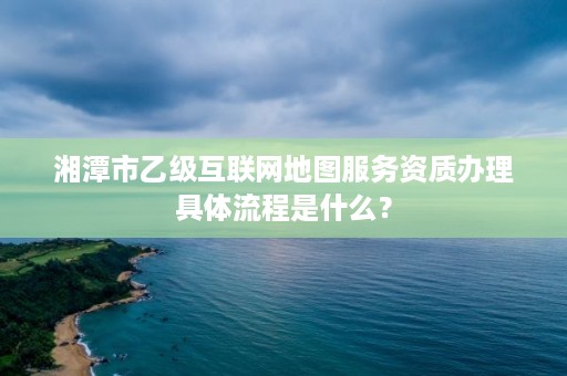 湘潭市乙级互联网地图服务资质办理具体流程是什么？