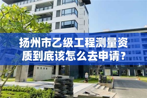 扬州市乙级工程测量资质到底该怎么去申请？