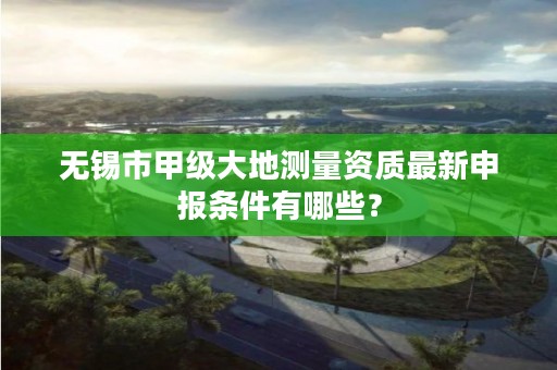 无锡市甲级大地测量资质最新申报条件有哪些？