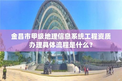 金昌市甲级地理信息系统工程资质办理具体流程是什么？