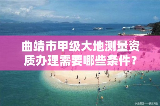 曲靖市甲级大地测量资质办理需要哪些条件？