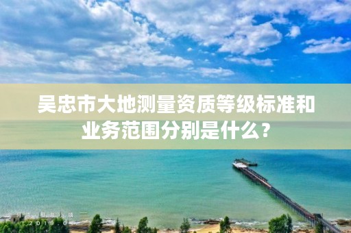 吴忠市大地测量资质等级标准和业务范围分别是什么？