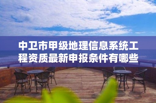 中卫市甲级地理信息系统工程资质最新申报条件有哪些？