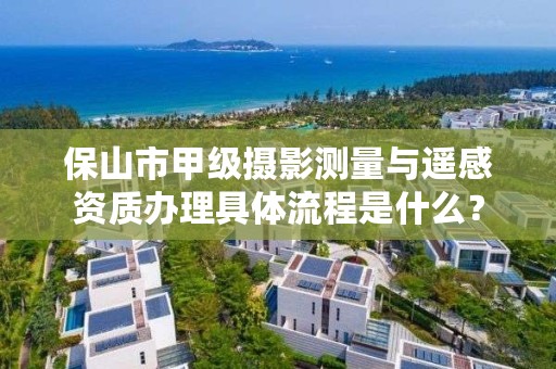 保山市甲级摄影测量与遥感资质办理具体流程是什么？