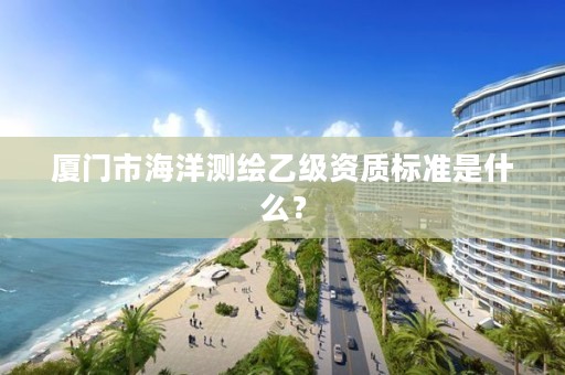 厦门市海洋测绘乙级资质标准是什么？