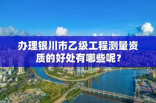 办理银川市乙级工程测量资质的好处有哪些呢？