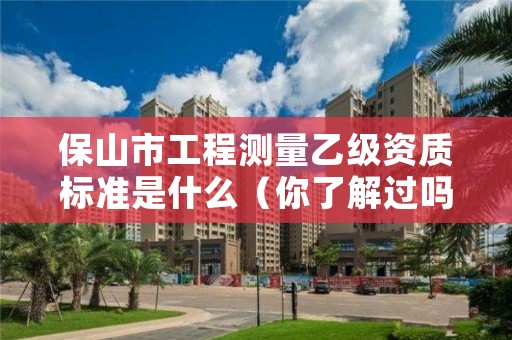 保山市工程测量乙级资质标准是什么（你了解过吗）