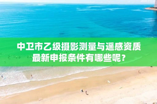 中卫市乙级摄影测量与遥感资质最新申报条件有哪些呢？