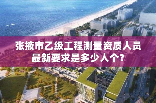 张掖市乙级工程测量资质人员最新要求是多少人个？