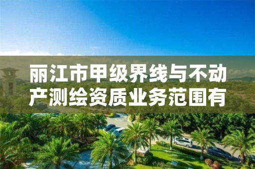 丽江市甲级界线与不动产测绘资质业务范围有哪些？