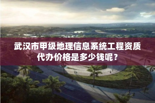 武汉市甲级地理信息系统工程资质代办价格是多少钱呢？