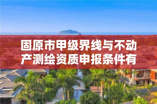 固原市甲级界线与不动产测绘资质申报条件有哪些？建议收藏！