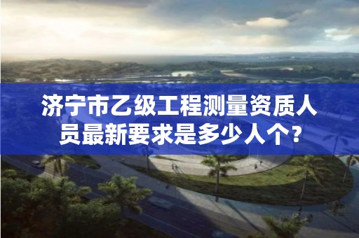 济宁市乙级工程测量资质人员最新要求是多少人个？