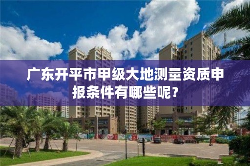 广东开平市甲级大地测量资质申报条件有哪些呢？