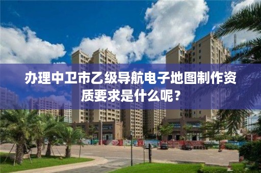 办理中卫市乙级导航电子地图制作资质要求是什么呢？