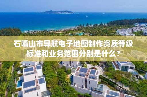 石嘴山市导航电子地图制作资质等级标准和业务范围分别是什么？