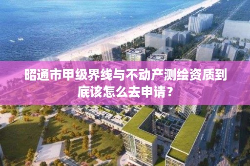 昭通市甲级界线与不动产测绘资质到底该怎么去申请？