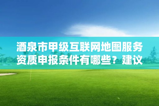 酒泉市甲级互联网地图服务资质申报条件有哪些？建议收藏！