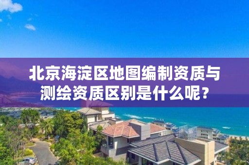 北京海淀区地图编制资质与测绘资质区别是什么呢？