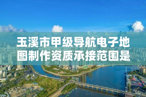 玉溪市甲级导航电子地图制作资质承接范围是什么？看完你就知道了