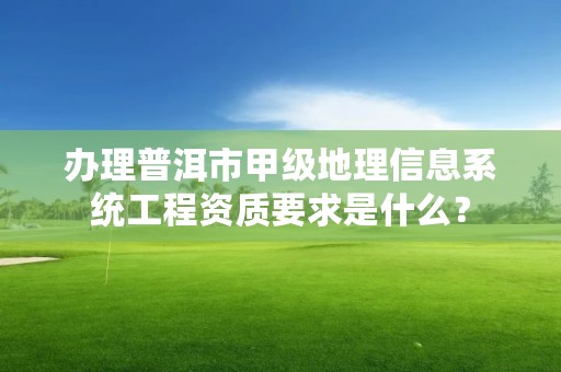 办理普洱市甲级地理信息系统工程资质要求是什么？