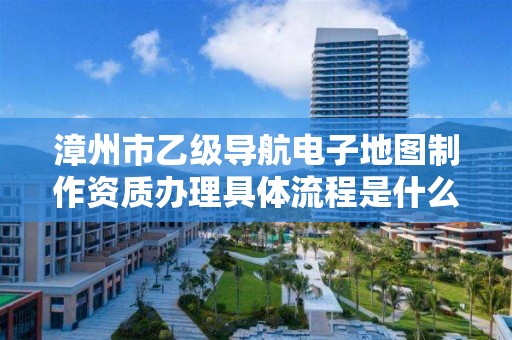 漳州市乙级导航电子地图制作资质办理具体流程是什么？