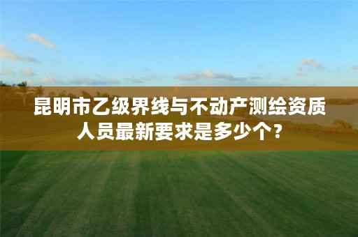 昆明市乙级界线与不动产测绘资质人员最新要求是多少个？