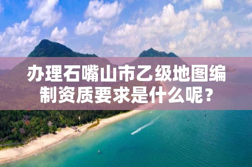 办理石嘴山市乙级地图编制资质要求是什么呢？