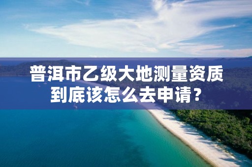 普洱市乙级大地测量资质到底该怎么去申请？