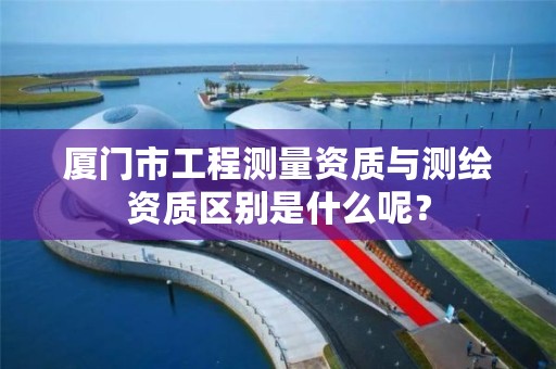 厦门市工程测量资质与测绘资质区别是什么呢？