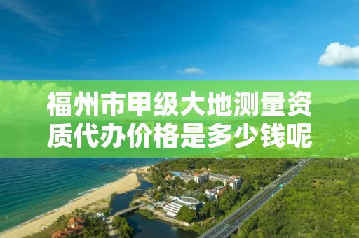 福州市甲级大地测量资质代办价格是多少钱呢？