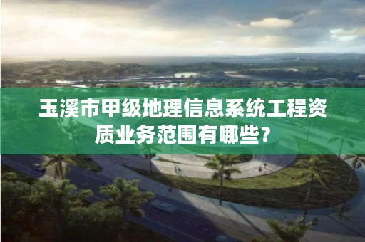 玉溪市甲级地理信息系统工程资质业务范围有哪些？