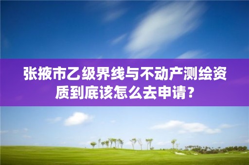 张掖市乙级界线与不动产测绘资质到底该怎么去申请？