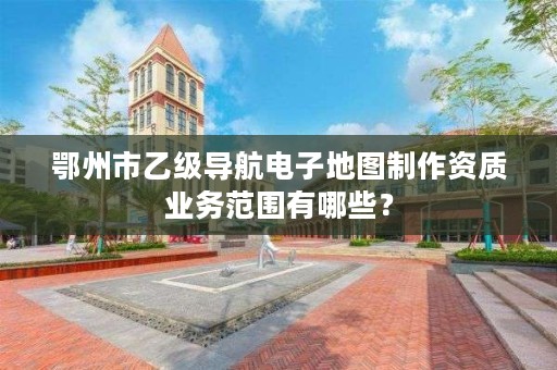 鄂州市乙级导航电子地图制作资质业务范围有哪些？