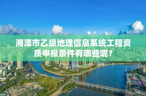 湘潭市乙级地理信息系统工程资质申报条件有哪些呢？