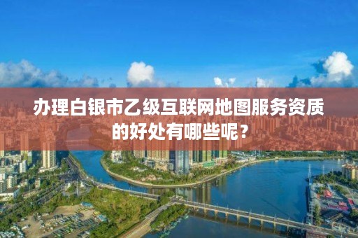 办理白银市乙级互联网地图服务资质的好处有哪些呢？