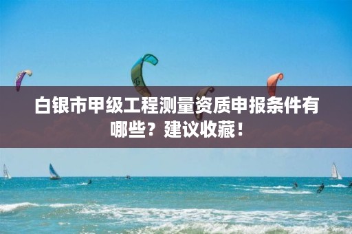 白银市甲级工程测量资质申报条件有哪些？建议收藏！