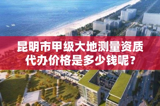 昆明市甲级大地测量资质代办价格是多少钱呢？