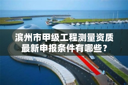 滨州市甲级工程测量资质最新申报条件有哪些？