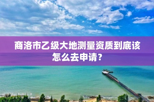 商洛市乙级大地测量资质到底该怎么去申请？