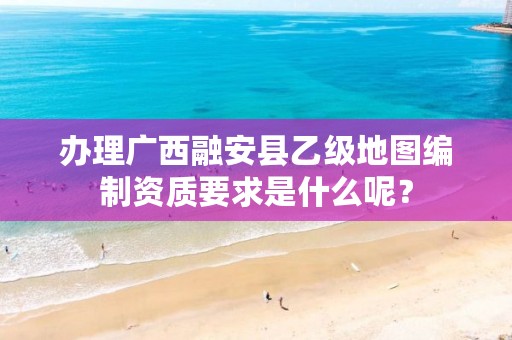 办理广西融安县乙级地图编制资质要求是什么呢？